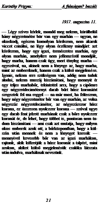 Zone de Texte: Karinthy Frigyes:	A feles�gen? besz�li
1917. augusztus 11.
	

� L�gy sz�ves k�rlek, mondd meg nekem, k�r�lbel�l h�ny n�gyzetm�ter b�r van egy marh�n � ugyan, ne okoskodj, eg�szen komolyan k�rdezem, nem akarok viccet csin�lni, ne l�gy olyan �rz�keny mindj�rt: azt k�rdezem, hogy egy igazi, term�szetes marh�n, egy olyan marh�n, amelyikre nem jellemz�s�l mondj�k, hogy marha, hanem csak �gy, mert t�nyleg marha � egysz�val, na, akinek nem a l�nyege az, hogy marha, mint az embereknek, hanem csak a k�lső megjelen�se. Igenis, nekem erre sz�ks�gem van, addig nem tu�dok aludni, nekem musz�j kisz�m�tani, hogy mennyit �r egy teljes marhabőr, tekintettel arra, hogy a cipőm�re egy n�gyzetdecim�ternyi darab bőrt h�sz koron��rt szegeztek fel ma reggel � na m�r most, ha felteszem, hogy n�gy n�gyzetm�ter bőr van egy marh�n, az vol-na n�gysz�z n�gyzetdecim�ter, az n�gysz�zszor h�sz korona, ez �sszesen nyolcezer korona � sz�val ugye egy darab fent jelzett marh�nak csak a bőre nyolcezer koron�t �r, de lehet, hogy t�bbet is, pontosan nem tu-dom kisz�m�tani � ami csak azt mutatja, hogy milyen okos emberek azok ott, a bőrk�zpontban, hogy a k�l-sz�n ut�n mennek �s nem a l�nyeget keresik � mennyi�vel kevesebb bőr van az igazi marh�kon, rajtunk, akik kifizetj�k a h�sz koron�t a talp�rt, mint azokon, akiket k�lső megjelen�s�k csal�ka l�tszata ut�n indulva, marh�knak nevez�nk.
21
