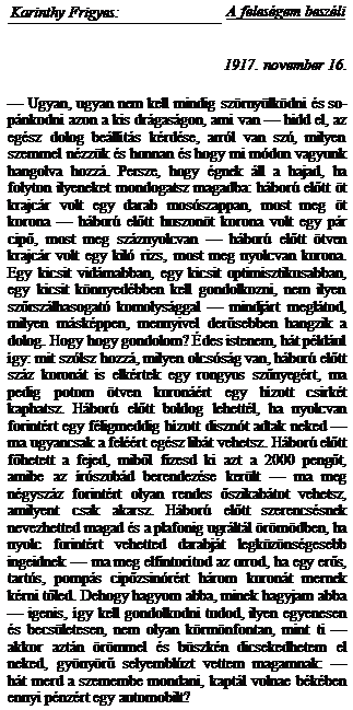 Zone de Texte: Karinthy Frigyes:	A feles�gem besz�li
1917. november 16.
	

� Ugyan, ugyan nem kell mindig sz�rny�lk�dni �s so�p�nkodni azon a kis dr�gas�gon, ami van � hidd el, az eg�sz dolog be�ll�t�s k�rd�se, arr�l van sz�, milyen szemmel n�zz�k �s honnan �s hogy mi m�don va-gyunk hangolva hozz�. Persze, hogy �gnek �ll a hajad, ha folyton ilyeneket mondogatsz magadba: h�bor� előtt �t krajc�r volt egy darab mos�szappan, most meg �t korona � h�bor� előtt huszon�t korona volt egy p�r cipő, most meg sz�znyolcvan � h�bor� előtt �tven krajc�r volt egy kil� rizs, most meg nyolcvan korona. Egy kicsit vid�mabban, egy kicsit optimisztikusabban, egy kicsit k�nnyed�bben kell gondolkozni, nem ilyen szőrsz�lhasogat� komolys�ggal � mindj�rt megl�tod, milyen m�sk�ppen, mennyivel derűsebben hangzik a dolog. Hogy hogy gondolom? �des istenem, h�t p�l�d�ul �gy: mit sz�lsz hozz�, milyen olcs�s�g van, h�bo�r� előtt sz�z koron�t is elk�rtek egy rongyos szőnye�g�rt, ma pedig potom �tven koron��rt egy h�zott csirk�t kaphatsz. H�bor� előtt boldog lehett�l, ha nyolcvan forint�rt egy f�ligmeddig h�zott diszn�t ad�tak neked � ma ugyancsak a fel��rt eg�sz lib�t ve�hetsz. H�bor� előtt főhetett a fejed, miből fizesd ki azt a 2000 pengőt, amibe az �r�szob�d berendez�se ker�lt � ma meg n�gysz�z forint�rt olyan rendes őszikab�tot vehetsz, amilyent csak akarsz. H�bor� előtt szeren-cs�snek nevezhetted magad �s a plafonig ugr�lt�l �r�-m�dben, ha nyolc forint�rt vehetted darabj�t legk�-z�ns�gesebb ingeidnek � ma meg elfintor�tod az or-rod, ha egy erős, tart�s, pomp�s cipőzsin�r�rt h�rom koron�t mernek k�rni tőled. Dehogy hagyom abba, minek hagyjam abba � igenis, �gy kell gondolkodni tu�dod, ilyen egyenesen �s becs�letesen, nem olyan k�rm�nfontan, mint ti � akkor azt�n �r�mmel �s b�szk�n dicsekedhetem el neked, gy�ny�rű selyembl�zt vet�tem magamnak: � h�t merd a szemembe mondani, kapt�l volnae b�k�ben ennyi p�nz�rt egy automobilt?
35

